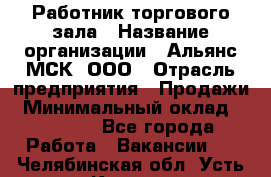 Работник торгового зала › Название организации ­ Альянс-МСК, ООО › Отрасль предприятия ­ Продажи › Минимальный оклад ­ 27 000 - Все города Работа » Вакансии   . Челябинская обл.,Усть-Катав г.